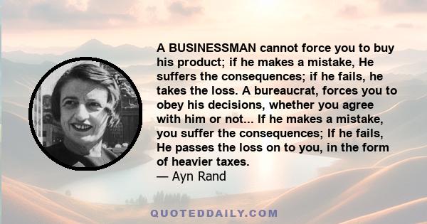 A businessman cannot force you to buy his product; if he makes a mistake, he suffers the consequences; if he fails, he takes the loss. If bureaucrat makes a mistake, you suffer the consequences; if he fails, he passes