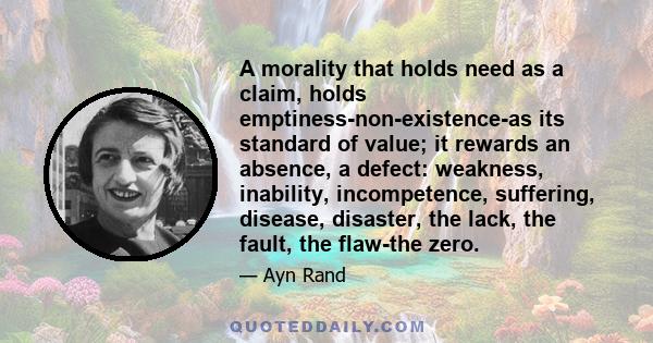 A morality that holds need as a claim, holds emptiness-non-existence-as its standard of value; it rewards an absence, a defect: weakness, inability, incompetence, suffering, disease, disaster, the lack, the fault, the