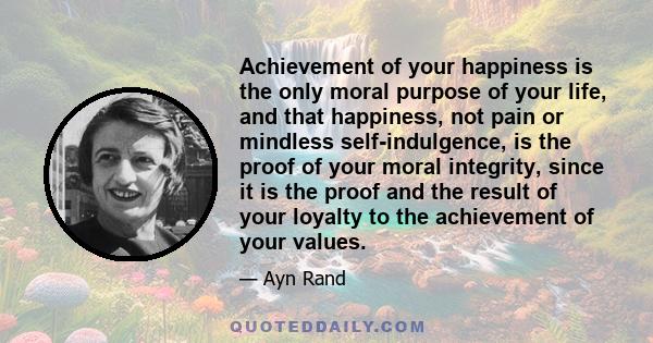 Achievement of your happiness is the only moral purpose of your life, and that happiness, not pain or mindless self-indulgence, is the proof of your moral integrity, since it is the proof and the result of your loyalty