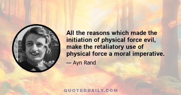 All the reasons which made the initiation of physical force evil, make the retaliatory use of physical force a moral imperative.