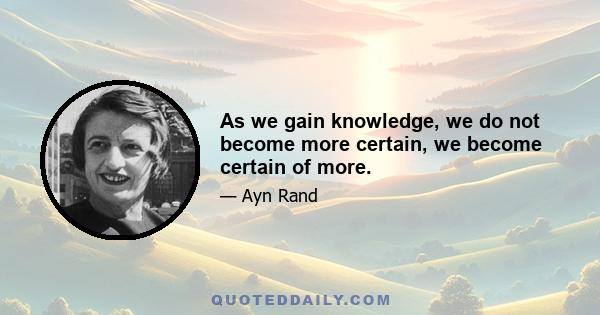 As we gain knowledge, we do not become more certain, we become certain of more.