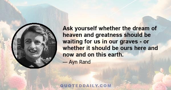 Ask yourself whether the dream of heaven and greatness should be waiting for us in our graves - or whether it should be ours here and now and on this earth.