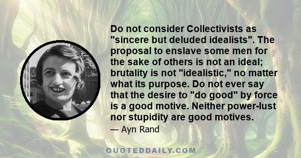 Do not consider Collectivists as sincere but deluded idealists. The proposal to enslave some men for the sake of others is not an ideal; brutality is not idealistic, no matter what its purpose. Do not ever say that the