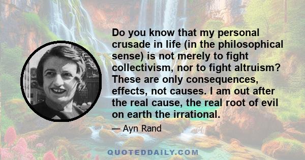 Do you know that my personal crusade in life (in the philosophical sense) is not merely to fight collectivism, nor to fight altruism? These are only consequences, effects, not causes. I am out after the real cause, the