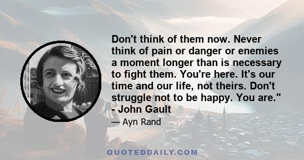 Don't think of them now. Never think of pain or danger or enemies a moment longer than is necessary to fight them. You're here. It's our time and our life, not theirs. Don't struggle not to be happy. You are. - John