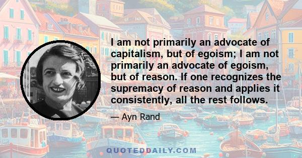 I am not primarily an advocate of capitalism, but of egoism; I am not primarily an advocate of egoism, but of reason. If one recognizes the supremacy of reason and applies it consistently, all the rest follows.