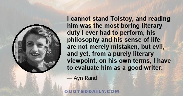 I cannot stand Tolstoy, and reading him was the most boring literary duty I ever had to perform, his philosophy and his sense of life are not merely mistaken, but evil, and yet, from a purely literary viewpoint, on his