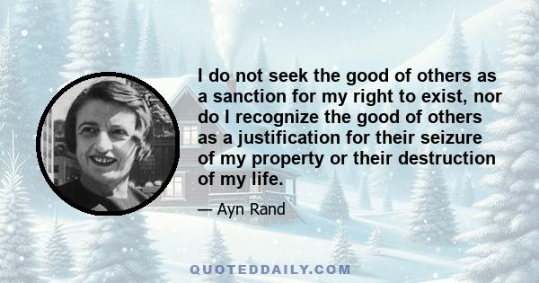 I do not seek the good of others as a sanction for my right to exist, nor do I recognize the good of others as a justification for their seizure of my property or their destruction of my life.