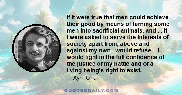 If it were true that men could achieve their good by means of turning some men into sacrificial animals, and ... if I were asked to serve the interests of society apart from, above and against my own I would refuse... I 