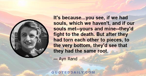 It's because...you see, if we had souls, which we haven't, and if our souls met--yours and mine--they'd fight to the death. But after they had torn each other to pieces, to the very bottom, they'd see that they had the