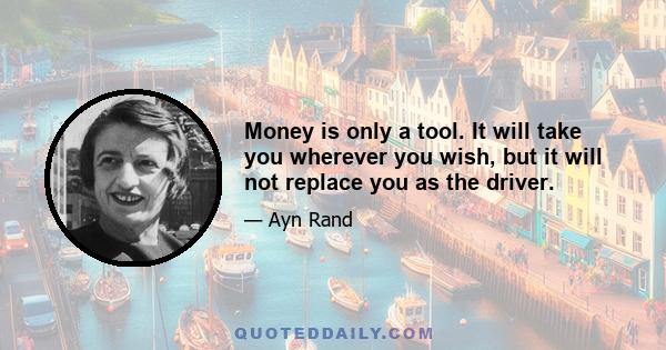 Money is only a tool. It will take you wherever you wish, but it will not replace you as the driver.