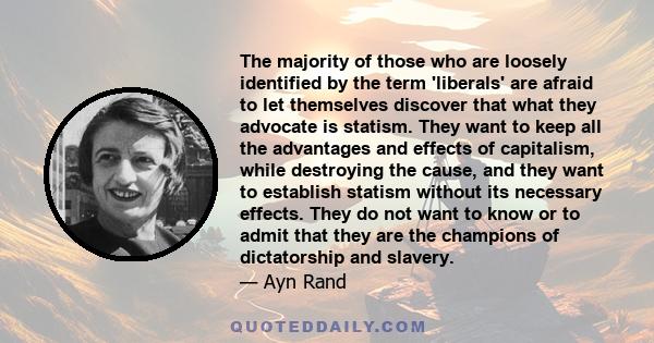 The majority of those who are loosely identified by the term 'liberals' are afraid to let themselves discover that what they advocate is statism. They want to keep all the advantages and effects of capitalism, while