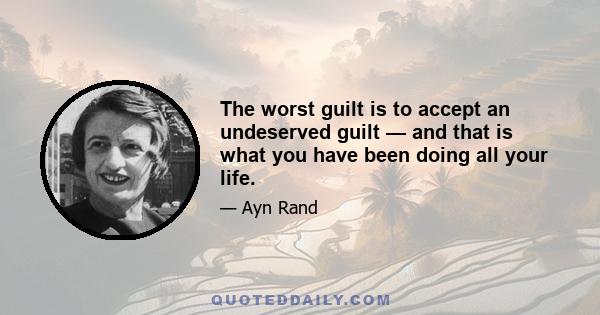 The worst guilt is to accept an undeserved guilt — and that is what you have been doing all your life.