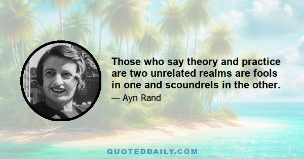 Those who say theory and practice are two unrelated realms are fools in one and scoundrels in the other.