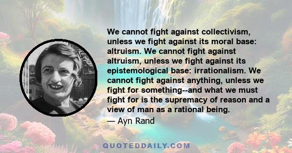 We cannot fight against collectivism, unless we fight against its moral base: altruism. We cannot fight against altruism, unless we fight against its epistemological base: irrationalism. We cannot fight against