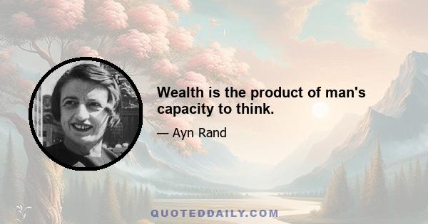 Wealth is the product of man's capacity to think.