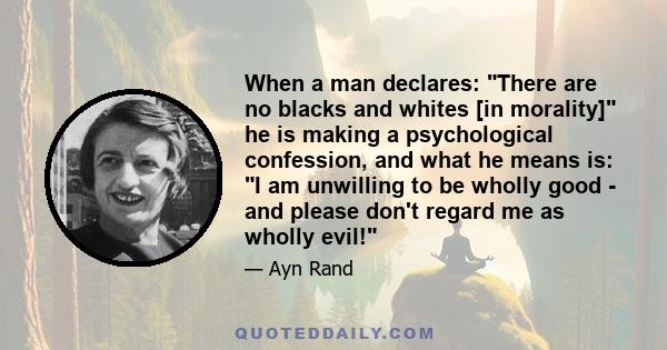 When a man declares: There are no blacks and whites [in morality] he is making a psychological confession, and what he means is: I am unwilling to be wholly good - and please don't regard me as wholly evil!