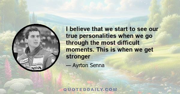 I believe that we start to see our true personalities when we go through the most difficult moments. This is when we get stronger