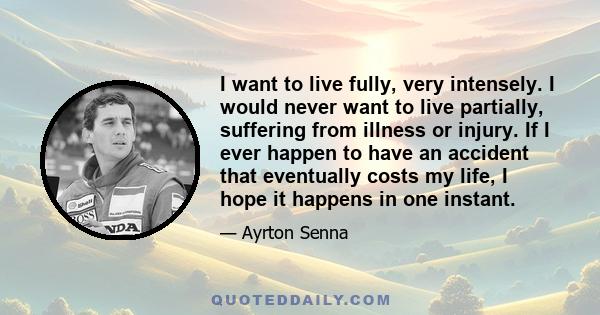 I want to live fully, very intensely. I would never want to live partially, suffering from illness or injury. If I ever happen to have an accident that eventually costs my life, I hope it happens in one instant.