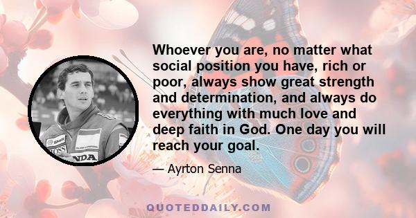 Whoever you are, no matter what social position you have, rich or poor, always show great strength and determination, and always do everything with much love and deep faith in God. One day you will reach your goal.