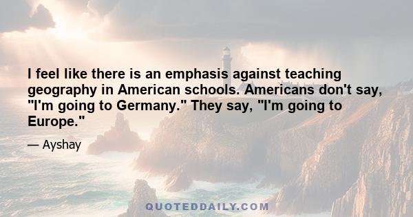 I feel like there is an emphasis against teaching geography in American schools. Americans don't say, I'm going to Germany. They say, I'm going to Europe.