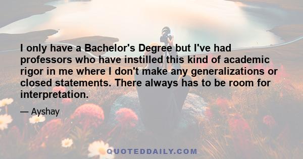 I only have a Bachelor's Degree but I've had professors who have instilled this kind of academic rigor in me where I don't make any generalizations or closed statements. There always has to be room for interpretation.