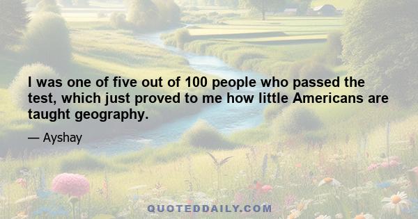 I was one of five out of 100 people who passed the test, which just proved to me how little Americans are taught geography.