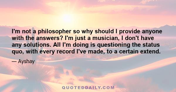 I'm not a philosopher so why should I provide anyone with the answers? I'm just a musician, I don't have any solutions. All I'm doing is questioning the status quo, with every record I've made, to a certain extend.