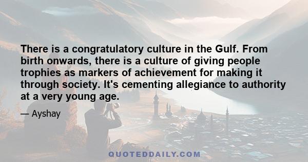 There is a congratulatory culture in the Gulf. From birth onwards, there is a culture of giving people trophies as markers of achievement for making it through society. It's cementing allegiance to authority at a very