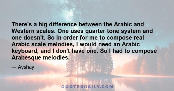 There's a big difference between the Arabic and Western scales. One uses quarter tone system and one doesn't. So in order for me to compose real Arabic scale melodies, I would need an Arabic keyboard, and I don't have