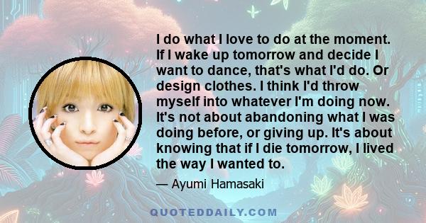 I do what I love to do at the moment. If I wake up tomorrow and decide I want to dance, that's what I'd do. Or design clothes. I think I'd throw myself into whatever I'm doing now. It's not about abandoning what I was