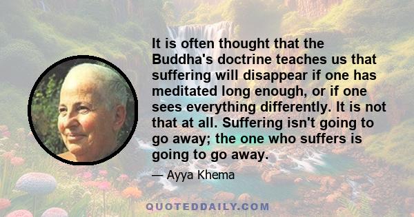 It is often thought that the Buddha's doctrine teaches us that suffering will disappear if one has meditated long enough, or if one sees everything differently. It is not that at all. Suffering isn't going to go away;