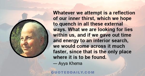 Whatever we attempt is a reflection of our inner thirst, which we hope to quench in all these external ways. What we are looking for lies within us, and if we gave out time and energy to an interior search, we would