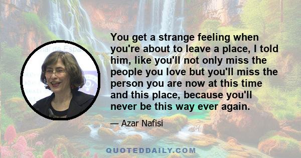 You get a strange feeling when you're about to leave a place, I told him, like you'll not only miss the people you love but you'll miss the person you are now at this time and this place, because you'll never be this