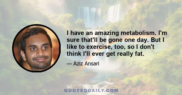 I have an amazing metabolism. I'm sure that'll be gone one day. But I like to exercise, too, so I don't think I'll ever get really fat.