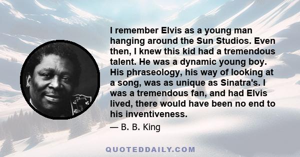 I remember Elvis as a young man hanging around the Sun Studios. Even then, I knew this kid had a tremendous talent. He was a dynamic young boy. His phraseology, his way of looking at a song, was as unique as Sinatra's.