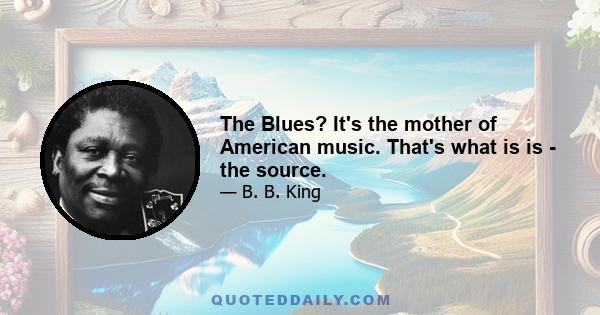 The Blues? It's the mother of American music. That's what is is - the source.