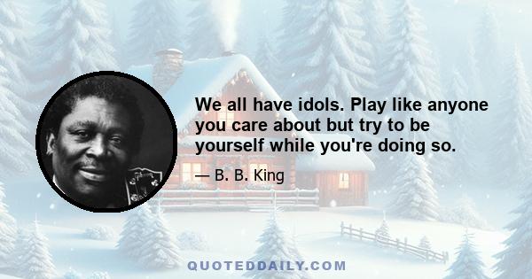 We all have idols. Play like anyone you care about but try to be yourself while you're doing so.