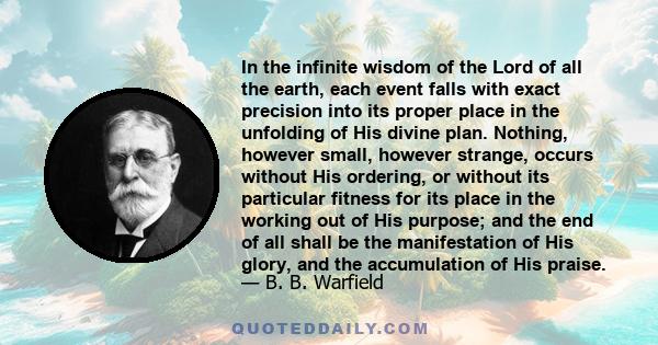 In the infinite wisdom of the Lord of all the earth, each event falls with exact precision into its proper place in the unfolding of His divine plan. Nothing, however small, however strange, occurs without His ordering, 