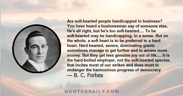 Are soft-hearted people handicapped in business? You have heard a businessman say of someone else, He's all right, but he's too soft-hearted.... To be soft-hearted may be handicapping, in a sense. But on the whole, a