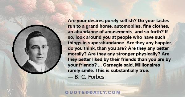 Are your desires purely selfish? Do your tastes run to a grand home, automobiles, fine clothes, an abundance of amusements, and so forth? If so, look around you at people who have such things in superabundance. Are they 