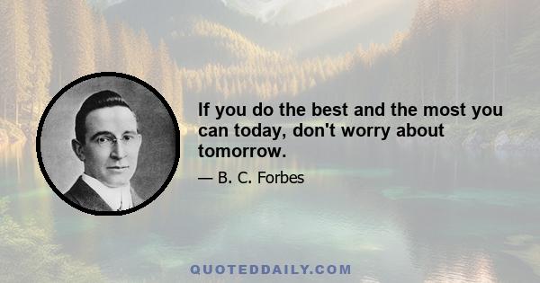 If you do the best and the most you can today, don't worry about tomorrow.