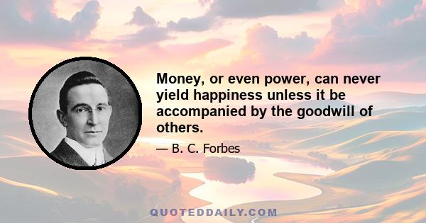 Money, or even power, can never yield happiness unless it be accompanied by the goodwill of others.