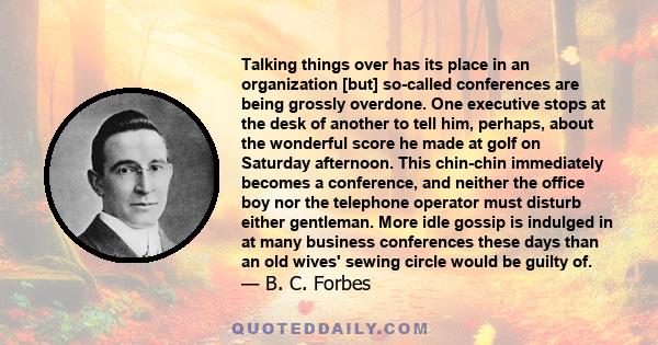 Talking things over has its place in an organization [but] so-called conferences are being grossly overdone. One executive stops at the desk of another to tell him, perhaps, about the wonderful score he made at golf on