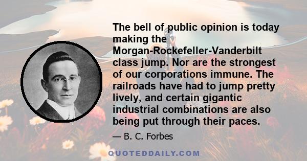 The bell of public opinion is today making the Morgan-Rockefeller-Vanderbilt class jump. Nor are the strongest of our corporations immune. The railroads have had to jump pretty lively, and certain gigantic industrial