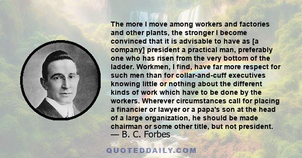 The more I move among workers and factories and other plants, the stronger I become convinced that it is advisable to have as [a company] president a practical man, preferably one who has risen from the very bottom of