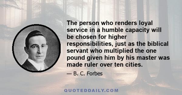 The person who renders loyal service in a humble capacity will be chosen for higher responsibilities, just as the biblical servant who multiplied the one pound given him by his master was made ruler over ten cities.