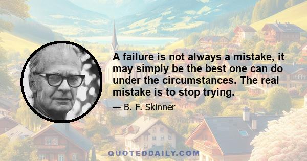 A failure is not always a mistake, it may simply be the best one can do under the circumstances. The real mistake is to stop trying.