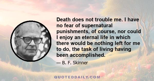 Death does not trouble me. I have no fear of supernatural punishments, of course, nor could I enjoy an eternal life in which there would be nothing left for me to do, the task of living having been accomplished.