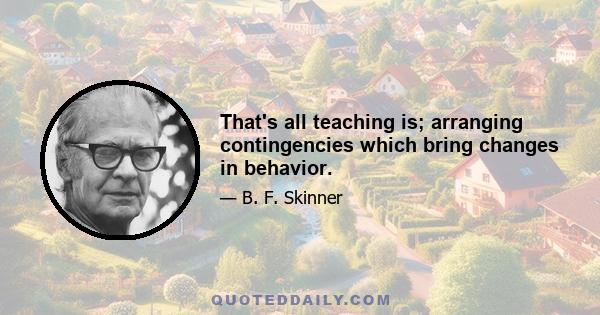 That's all teaching is; arranging contingencies which bring changes in behavior.